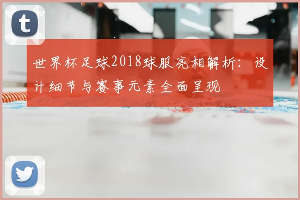 世界杯足球2018球服亮相解析:设计细节与赛事元素全面呈现