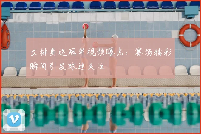 女排奥运冠军视频曝光,赛场精彩瞬间引发球迷关注