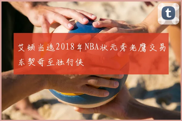艾顿当选2018年NBA状元秀老鹰交易东契奇至独行侠