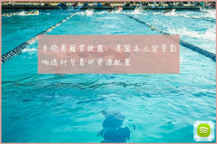 李晓勇籍贯披露，男篮本土背景影响选材与青训资源配置