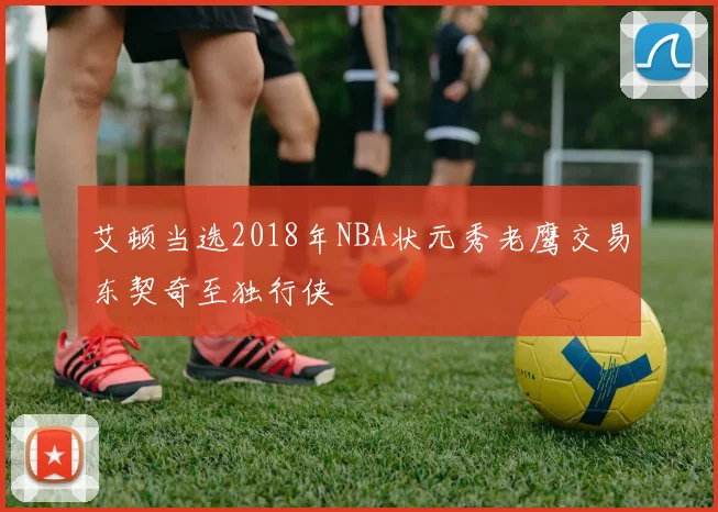 艾顿当选2018年NBA状元秀老鹰交易东契奇至独行侠