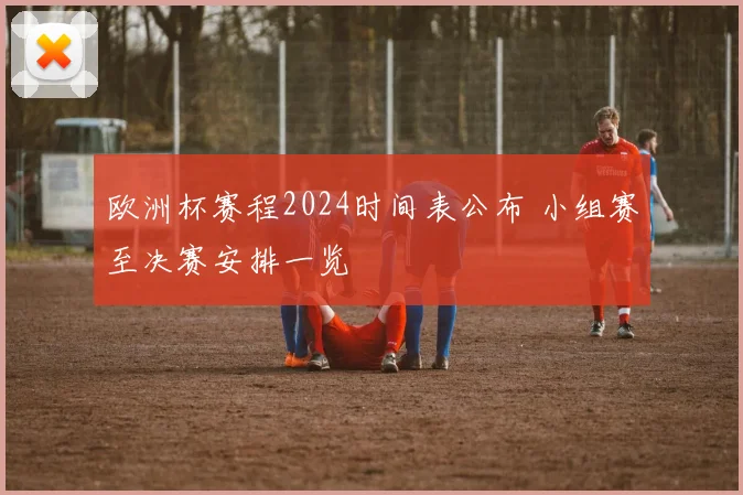 欧洲杯赛程2024时间表公布 小组赛至决赛安排一览