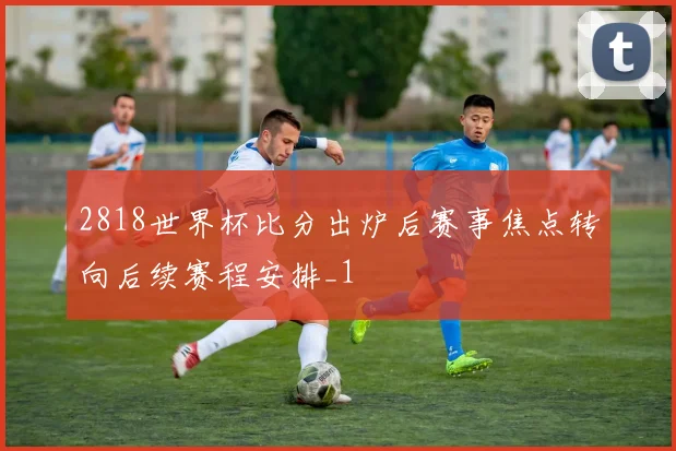 2818世界杯比分出炉后赛事焦点转向后续赛程安排_1