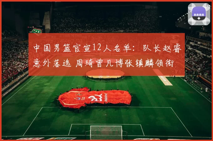 中国男篮官宣12人名单：队长赵睿意外落选 周琦曾凡博张镇麟领衔