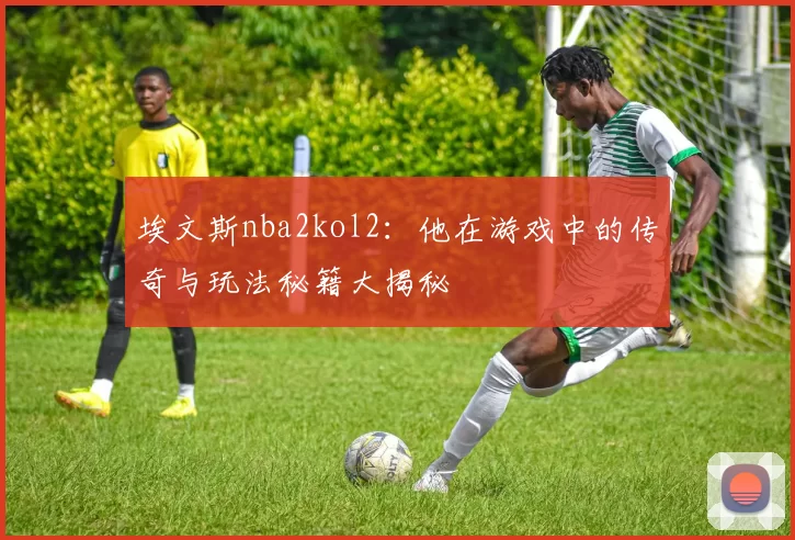 埃文斯nba2kol2：他在游戏中的传奇与玩法秘籍大揭秘