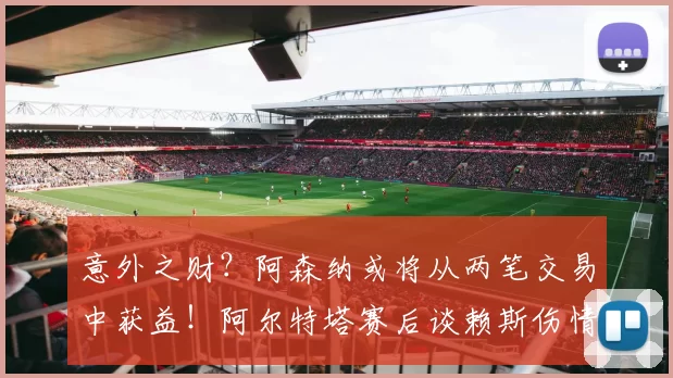 意外之财？阿森纳或将从两笔交易中获益！阿尔特塔赛后谈赖斯伤情