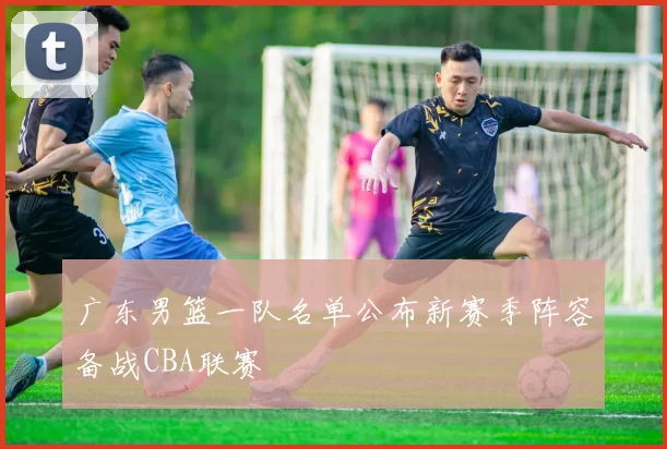 广东男篮一队名单公布新赛季阵容备战CBA联赛