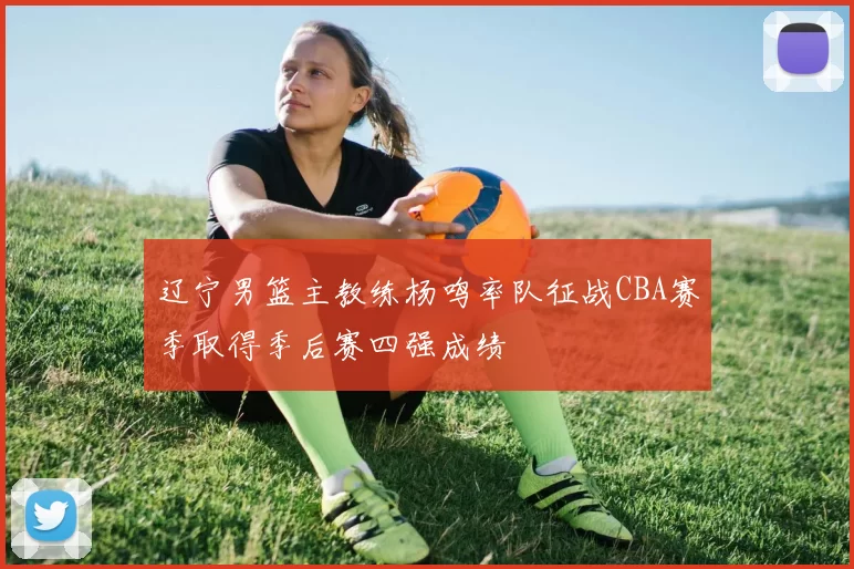 辽宁男篮主教练杨鸣率队征战CBA赛季取得季后赛四强成绩