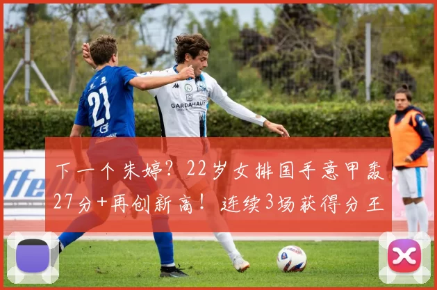 下一个朱婷？22岁女排国手意甲轰27分+再创新高！连续3场获得分王