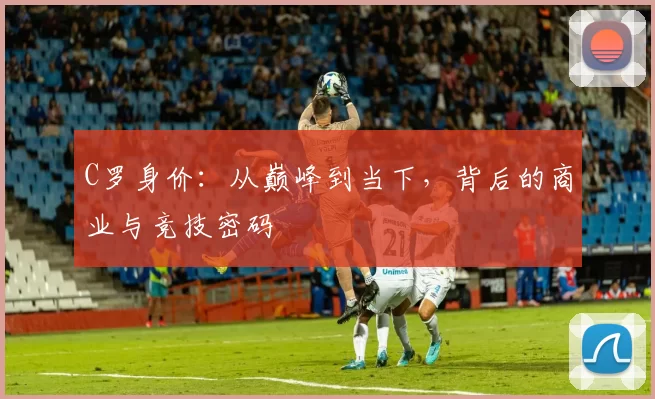 C罗身价：从巅峰到当下，背后的商业与竞技密码
