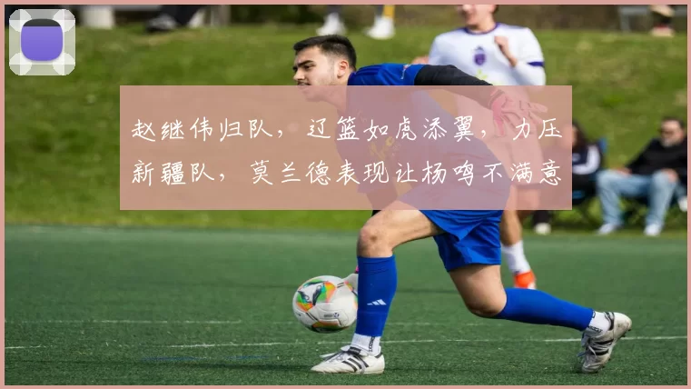 赵继伟归队，辽篮如虎添翼，力压新疆队，莫兰德表现让杨鸣不满意