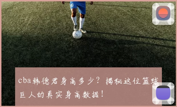 cba韩德君身高多少？揭秘这位篮球巨人的真实身高数据！