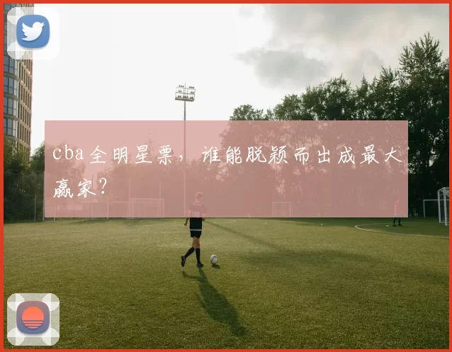 cba全明星票，谁能脱颖而出成最大赢家？