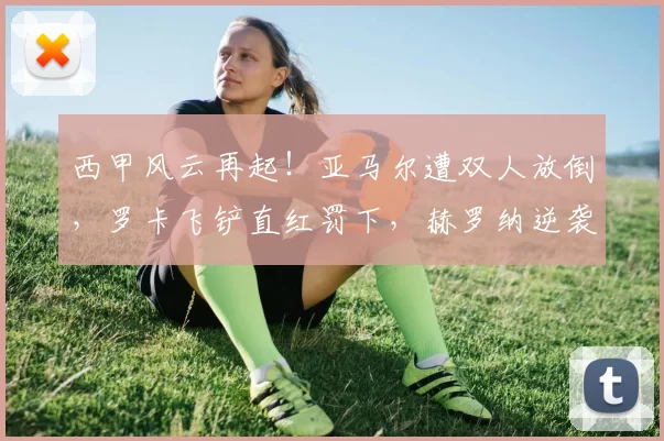 西甲风云再起！亚马尔遭双人放倒，罗卡飞铲直红罚下，赫罗纳逆袭巴萨！_比赛_技战术_突破