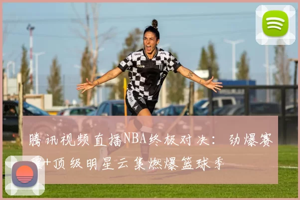 腾讯视频直播NBA终极对决：劲爆赛程+顶级明星云集燃爆篮球季