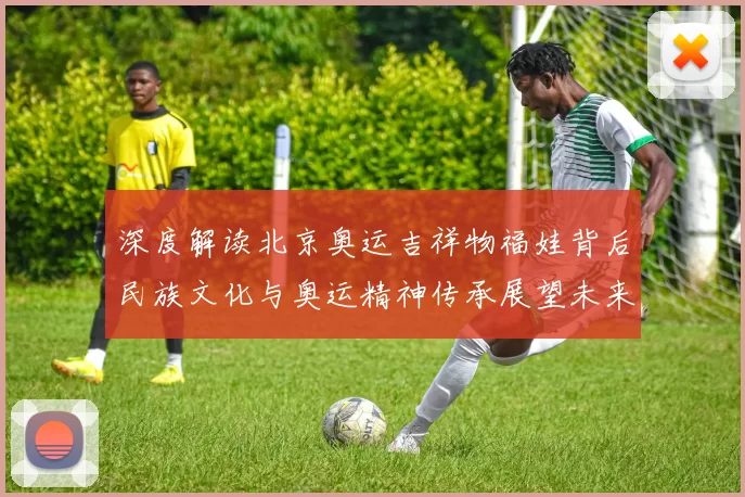 深度解读北京奥运吉祥物福娃背后民族文化与奥运精神传承展望未来