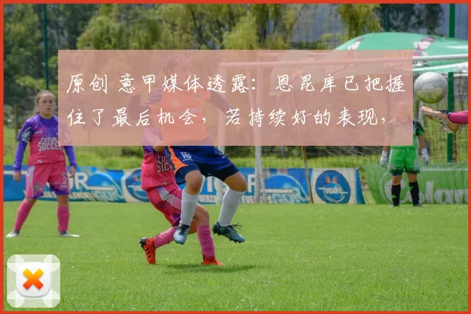 原创 意甲媒体透露：恩昆库已把握住了最后机会，若持续好的表现，将从转会名单中撤下