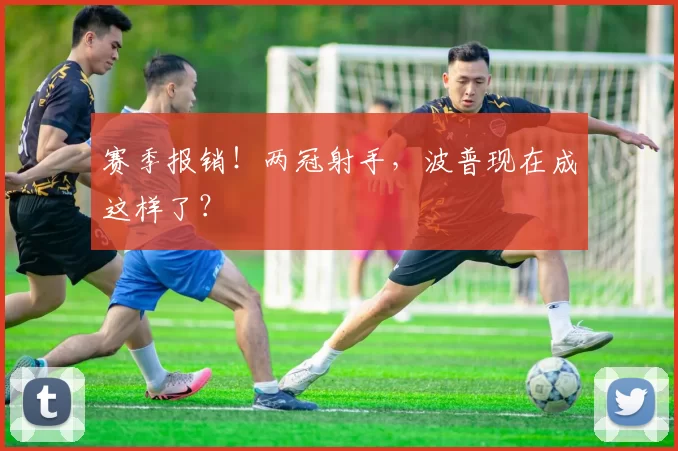 赛季报销！两冠射手，波普现在成这样了？