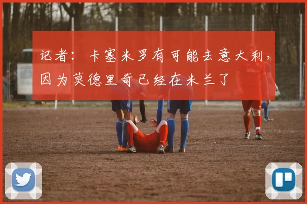 记者：卡塞米罗有可能去意大利，因为莫德里奇已经在米兰了