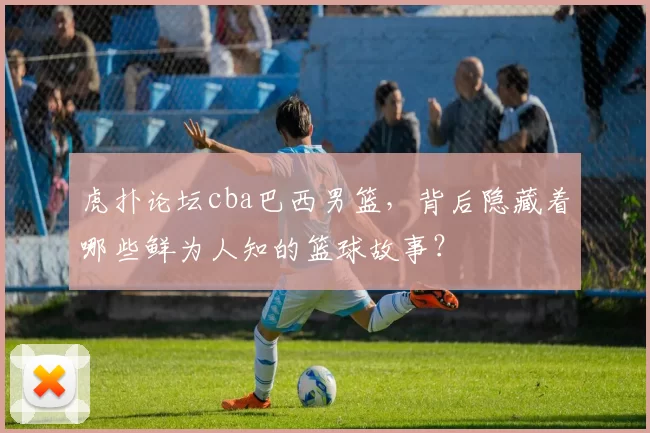 虎扑论坛cba巴西男篮，背后隐藏着哪些鲜为人知的篮球故事？