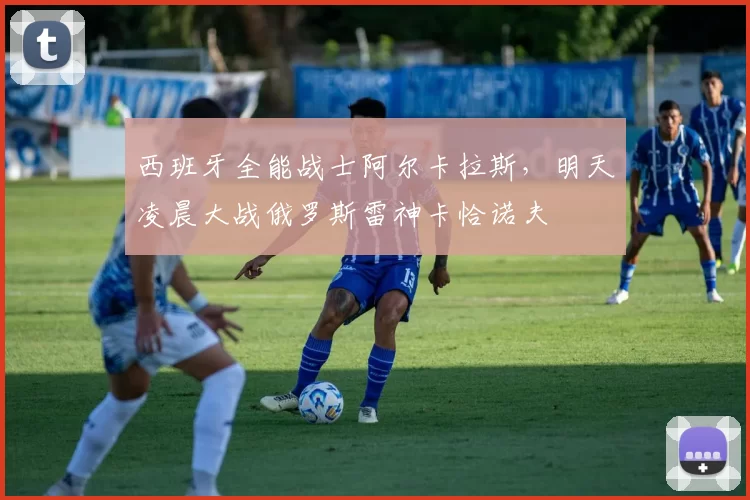 西班牙全能战士阿尔卡拉斯，明天凌晨大战俄罗斯雷神卡恰诺夫