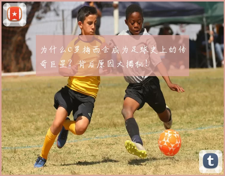 为什么c罗梅西会成为足球史上的传奇巨星？背后原因大揭秘！