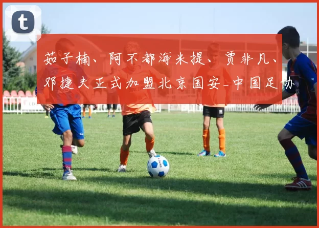 茹子楠、阿不都海米提、贾非凡、邓捷夫正式加盟北京国安_中国足协_联赛_赛事