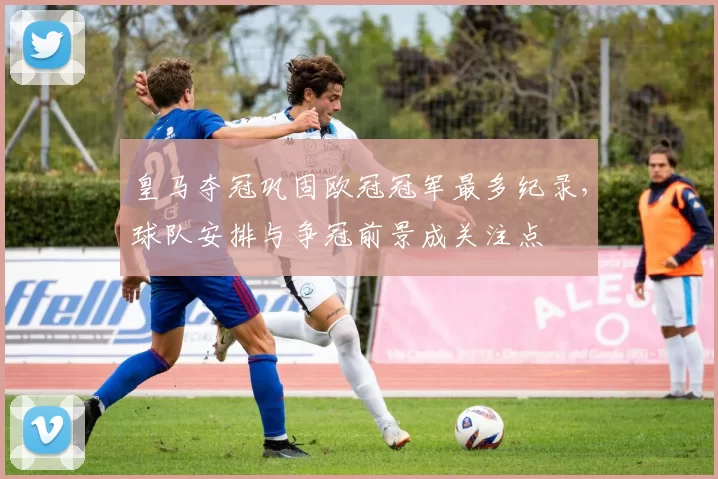 皇马夺冠巩固欧冠冠军最多纪录，球队安排与争冠前景成关注点