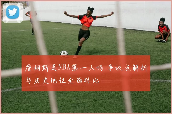 詹姆斯是NBA第一人吗 争议点解析与历史地位全面对比