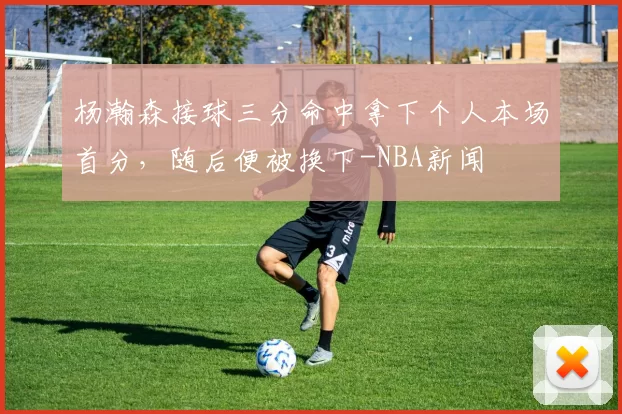 杨瀚森接球三分命中拿下个人本场首分，随后便被换下-NBA新闻