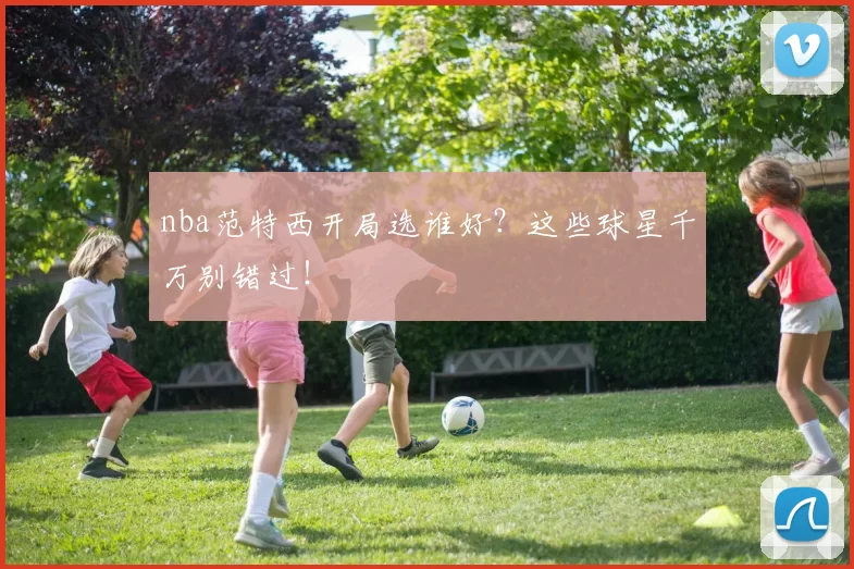 nba范特西开局选谁好？这些球星千万别错过！