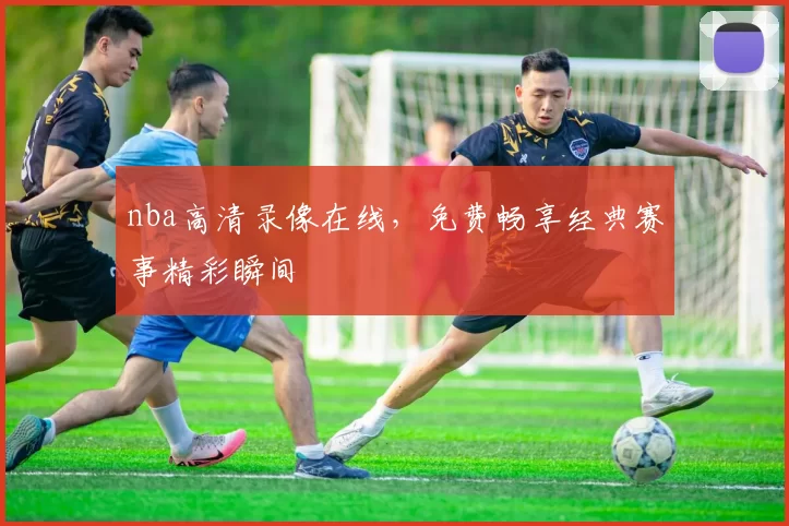 nba高清录像在线，免费畅享经典赛事精彩瞬间