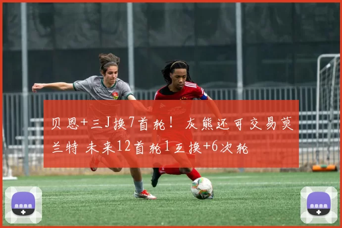 贝恩+三J换7首轮！灰熊还可交易莫兰特 未来12首轮1互换+6次轮