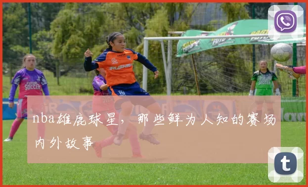 nba雄鹿球星，那些鲜为人知的赛场内外故事