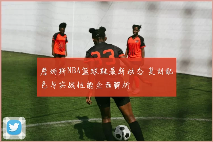 詹姆斯NBA篮球鞋最新动态 复刻配色与实战性能全面解析