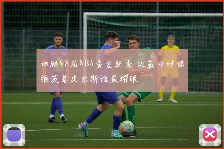 回顾98届NBA黄金新秀 班霸卡特诺维茨基皮尔斯谁最耀眼