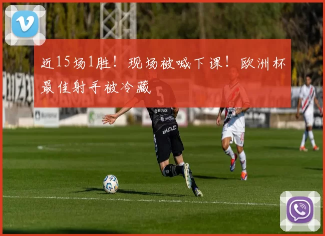 近15场1胜！现场被喊下课！欧洲杯最佳射手被冷藏