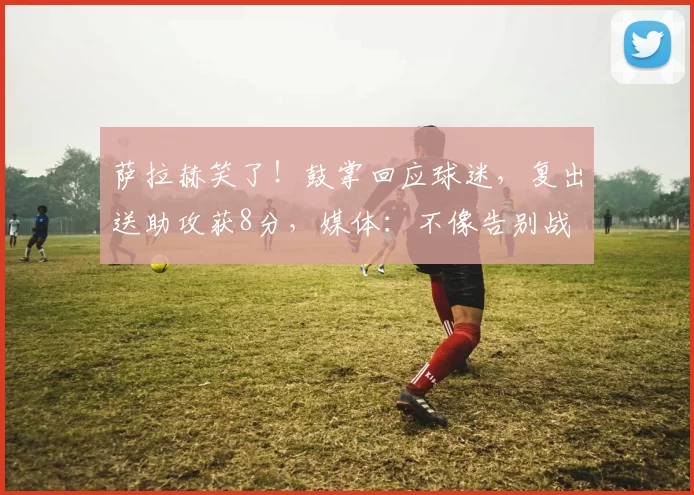 萨拉赫笑了！鼓掌回应球迷，复出送助攻获8分，媒体：不像告别战