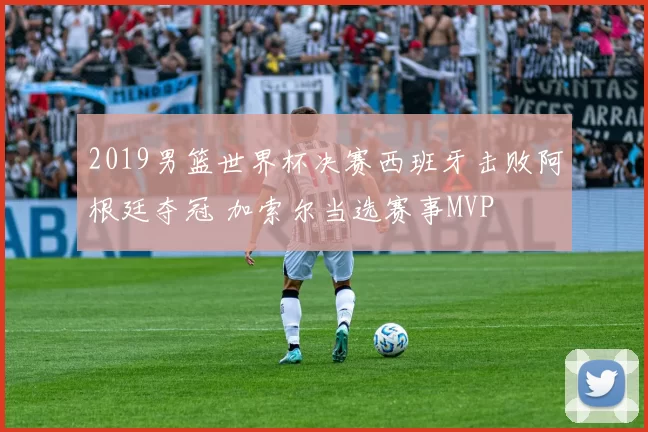 2019男篮世界杯决赛西班牙击败阿根廷夺冠 加索尔当选赛事MVP