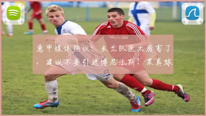 意甲媒体热议：米兰队医太厉害了，建议不要引进博尼法斯！果真球员赛季报销！_右膝_勒沃库森_医疗