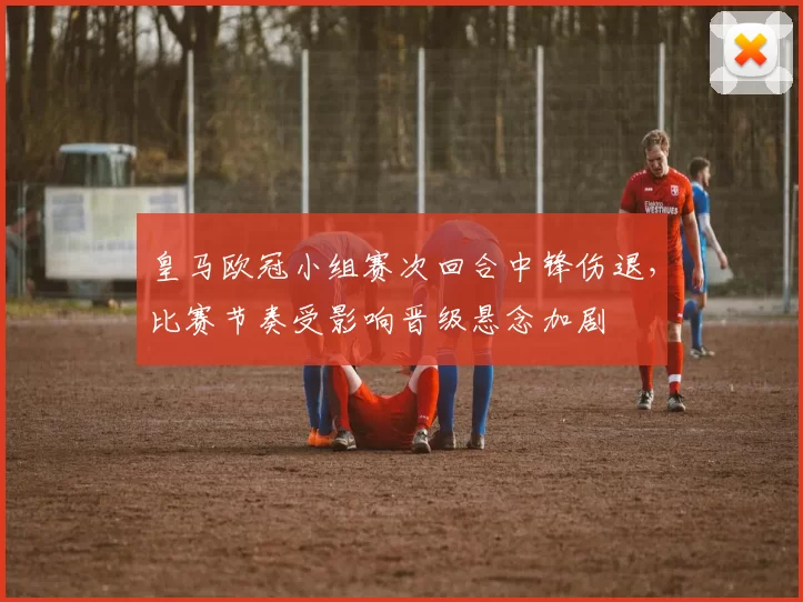 皇马欧冠小组赛次回合中锋伤退，比赛节奏受影响晋级悬念加剧